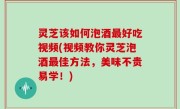 灵芝该如何泡酒最好吃视频(视频教你灵芝泡酒最佳方法，美味不贵易学！)