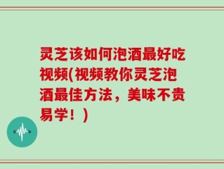 灵芝该如何泡酒最好吃视频(视频教你灵芝泡酒最佳方法，美味不贵易学！)