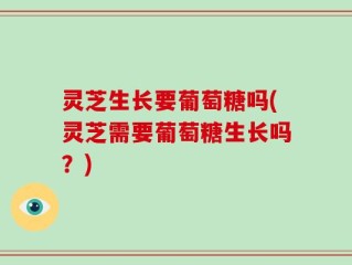 灵芝生长要葡萄糖吗(灵芝需要葡萄糖生长吗？)