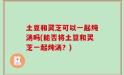 土豆和灵芝可以一起炖汤吗(能否将土豆和灵芝一起炖汤？)