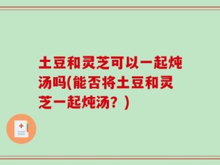 土豆和灵芝可以一起炖汤吗(能否将土豆和灵芝一起炖汤？)