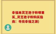 幸福来灵芝孢子粉哪里买_灵芝孢子粉购买指南：寻找幸福之源)