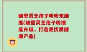 破壁灵芝孢子粉粉末细度(破壁灵芝孢子粉细度升级，打造更优质健康产品)