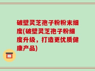 破壁灵芝孢子粉粉末细度(破壁灵芝孢子粉细度升级，打造更优质健康产品)