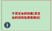 干灵芝水的效果(灵芝水的功效及使用建议)