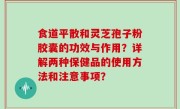 食道平散和灵芝孢子粉胶囊的功效与作用？详解两种保健品的使用方法和注意事项？