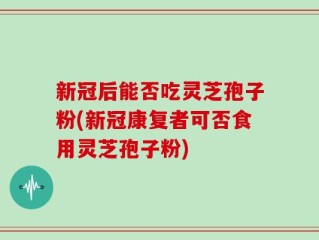 新冠后能否吃灵芝孢子粉(新冠康复者可否食用灵芝孢子粉)