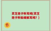 灵芝孢子粉耳鸣(灵芝孢子粉能缓解耳鸣？)