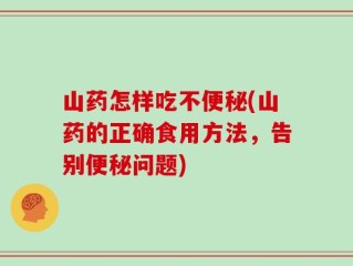 山药怎样吃不便秘(山药的正确食用方法，告别便秘问题)