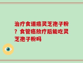 治疗食道癌灵芝孢子粉？食管癌放疗后能吃灵芝孢子粉吗