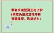 荣老头破壁灵芝孢子粉(荣老头用灵芝孢子粉突破体壁，恢复活力！)