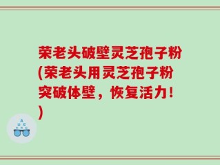 荣老头破壁灵芝孢子粉(荣老头用灵芝孢子粉突破体壁，恢复活力！)