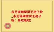 永芝道破壁灵芝孢子粉_永芝道破壁灵芝孢子粉：高效吸收)