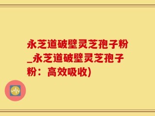 永芝道破壁灵芝孢子粉_永芝道破壁灵芝孢子粉：高效吸收)
