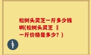 松树头灵芝一斤多少钱啊(松树头灵芝 – 一斤价格是多少？)