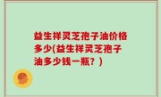 益生祥灵芝孢子油价格多少(益生祥灵芝孢子油多少钱一瓶？)