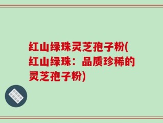 红山绿珠灵芝孢子粉(红山绿珠：品质珍稀的灵芝孢子粉)