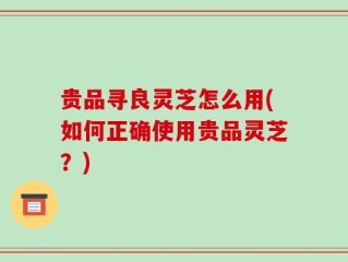 贵品寻良灵芝怎么用(如何正确使用贵品灵芝？)