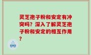 灵芝孢子粉和安定有冲突吗？深入了解灵芝孢子粉和安定的相互作用？