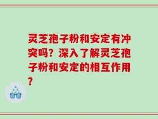 灵芝孢子粉和安定有冲突吗？深入了解灵芝孢子粉和安定的相互作用？