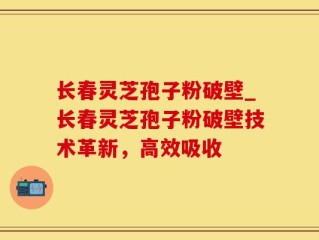 长春灵芝孢子粉破壁_长春灵芝孢子粉破壁技术革新，高效吸收
