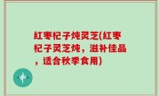 红枣杞子炖灵芝(红枣杞子灵芝炖，滋补佳品，适合秋季食用)