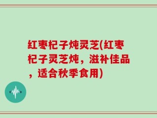 红枣杞子炖灵芝(红枣杞子灵芝炖，滋补佳品，适合秋季食用)