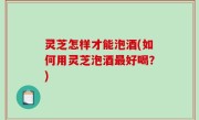灵芝怎样才能泡酒(如何用灵芝泡酒最好喝？)