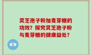 灵芝孢子粉加麦芽糖的功效？探究灵芝孢子粉与麦芽糖的健康益处？