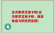 古方郎灵芝孢子粉(古方郎灵芝孢子粉，提高免疫力的天然选择)