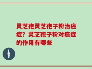 灵芝孢灵芝孢子粉治癌症？灵芝孢子粉对癌症的作用有哪些