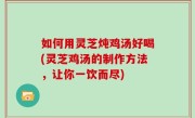 如何用灵芝炖鸡汤好喝(灵芝鸡汤的制作方法，让你一饮而尽)