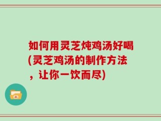 如何用灵芝炖鸡汤好喝(灵芝鸡汤的制作方法，让你一饮而尽)
