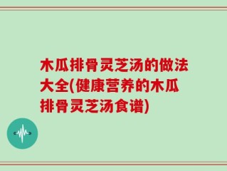 木瓜排骨灵芝汤的做法大全(健康营养的木瓜排骨灵芝汤食谱)