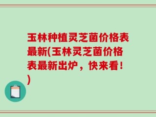 玉林种植灵芝菌价格表最新(玉林灵芝菌价格表最新出炉，快来看！)