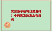 灵芝孢子粉可以黑发吗？中药黑发洗发水有用吗