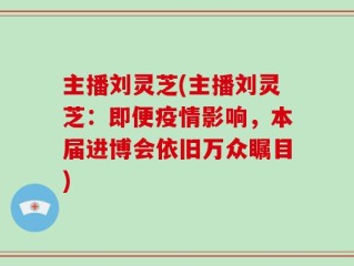 主播刘灵芝(主播刘灵芝：即便疫情影响，本届进博会依旧万众瞩目)