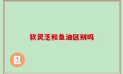 软灵芝和鱼油区别吗