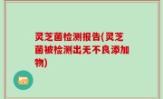 灵芝菌检测报告(灵芝菌被检测出无不良添加物)