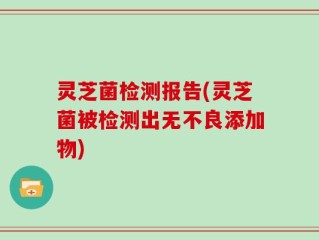 灵芝菌检测报告(灵芝菌被检测出无不良添加物)