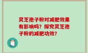 灵芝孢子粉对减肥效果有影响吗？探究灵芝孢子粉的减肥功效？