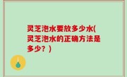 灵芝泡水要放多少水(灵芝泡水的正确方法是多少？)