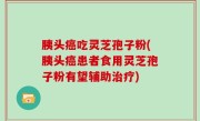 胰头癌吃灵芝孢子粉(胰头癌患者食用灵芝孢子粉有望辅助治疗)