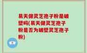 易天健灵芝孢子粉是破壁吗(易天健灵芝孢子粉是否为破壁灵芝孢子粉)