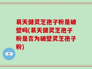 易天健灵芝孢子粉是破壁吗(易天健灵芝孢子粉是否为破壁灵芝孢子粉)