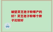 破壁灵芝孢子粉哪产的好？灵芝孢子粉哪个牌子比较好