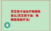 灵芝孢子油治疗晚期癌症么(灵芝孢子油：晚期癌症新疗法)