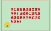 同仁堂和总统牌灵芝孢子粉？比较同仁堂和总统牌灵芝孢子粉的功效与区别？
