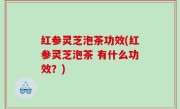 红参灵芝泡茶功效(红参灵芝泡茶 有什么功效？)