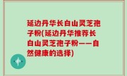 延边丹华长白山灵芝孢子粉(延边丹华推荐长白山灵芝孢子粉——自然健康的选择)